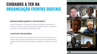22
DEFINIR INCORRETAMENTE O TIPO DE EVENTO
Poder ter 25 pessoas no PC a falar não é sinónimo de qualidade. Exceptuando nas
reuniões de trabalho, as reuniões virtuais servem propósitos definidos e com agendas
organizadas e um forte papel do responsável da reunião.
O GRATUITO TEM UM PREÇO
Para conduzir eventos online na maior parte das vezes teremos um custo da licença.
Podendo optar em alguns casos pelo gratuito, ficamos sujeitos a limitações de marca,
duração, funcionalidades que podem prejudicar a qualidade do conteúdo num mercado
B2B.
CUIDADOS A TER NA
ORGANIZAÇÃO EVENTOS DIGITAIS
 