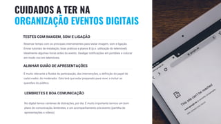 23
TESTES COM IMAGEM, SOM E LIGAÇÃO
Reservar tempo com os principais intervenientes para testar imagem, som e ligação.
Enviar tutoriais de instalação, boas práticas e planos B (p.e. utilização do telemóvel).
Idealmente algumas horas antes do evento. Desligar notificações em portáteis e colocar
em modo voo em telemóveis.
ALINHAR GUIÃO DE APRESENTAÇÕES
É muito relevante a fluidez da participação, das intervenções, a definição do papel de
cada orador, do moderador. Este terá que estar preparado para rever, e incluir as
questões do público.
LEMBRETES E BOA COMUNICAÇÃO
No digital temos centenas de distrações, por dia. É muito importante termos um bom
plano de comunicação, lembretes, e um acompanhamento pós-evento (partilha de
apresentações e vídeos)
CUIDADOS A TER NA
ORGANIZAÇÃO EVENTOS DIGITAIS
 