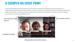 24
O EXEMPLO DA EVENT POINT
A Event Point, publicação do sector dos eventos iniciou uma rúbrica de conversas com intervenientes no sector dos eventos, com
periodicidade bisemanal, desde março de 2020, baseada no formato Live Streaming na Rede Social Facebook com integração de plataforma de
gestão de conteúdos Be.Live. Permitiu um aumento substancial no envolvimento com o seu público alvo, criando novos eixos de conteúdo
(Site, YouTube) e um aumento da visibilidade da marca.
Personalização da marca
Comentários e Questões
Disposição side-by-side do Host e Oradores
Alcance expressivo, durante
e pós-Live
 