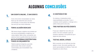 26
ALGUMAS CONCLUSÕES
1.
UM EVENTO ONLINE… É UM EVENTO
Como vimos temos necessidades nas várias
fases que são relevantes para uma boa
concretização. Os seus pesos são diferentes
mas nem por isso menos relevantes.
2. TENHA ALGUÉM DEDICADO
Não temos de gerir a logística mas também por
isso temos possibilidades e exigências nos
canais digitais. Medir, afinar, acompanhar, são
palavras chave na gestão deste tipo de eventos.
3.
AS PLATAFORMAS EXISTEM PARA
TODOS OS ORÇAMENTOS
Falamos apenas de algumas, que estão
padronizadas. Mas existem soluções
customizadas, para necessidades mais
complexas.
4.
O CONTEÚDO É REI
Os oradores e moderadores terão
responsabilidades acrescidas. Focar o
conteúdo, torná-lo apelativo, e interagir com o
público farão parte do dia-a-dia.
5.
TIRE PARTIDO DO PÓS EVENTO
É aqui que o digital traz nova vida a um
evento. Crie novo conteúdo a partir do
existente, segmente, e tire partido do que o
digital tem para oferecer.
6. TESTAR, MEDIR, AFINAR
Não se assuste com as métricas mas elas
ajudam e muito. Vão existir questões, vão
existir oportunidades de melhoria. Teste com
frequência os vários fluxos.
 