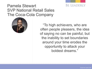 Copyright Be Leaderly 2020
Pamela Stewart
SVP National Retail Sales
The Coca-Cola Company
“To high achievers, who are
often people pleasers, the idea
of saying no can be painful, but
the inability to set boundaries
around your time erodes the
opportunity to attack your
boldest dreams.”
 