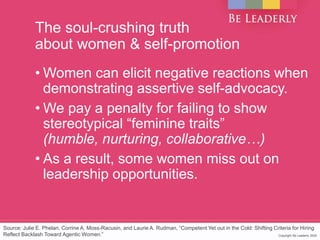 Copyright Be Leaderly 2020Copyright Be Leaderly 2020
The soul-crushing truth
about women & self-promotion
• Women can elicit negative reactions when
demonstrating assertive self-advocacy.
• We pay a penalty for failing to show
stereotypical “feminine traits”
(humble, nurturing, collaborative…)
• As a result, some women miss out on
leadership opportunities.
Source: Julie E. Phelan, Corrine A. Moss-Racusin, and Laurie A. Rudman, “Competent Yet out in the Cold: Shifting Criteria for Hiring
Reflect Backlash Toward Agentic Women.”
 