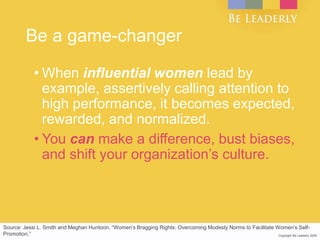 Copyright Be Leaderly 2020Copyright Be Leaderly 2020
Be a game-changer
• When influential women lead by
example, assertively calling attention to
high performance, it becomes expected,
rewarded, and normalized.
• You can make a difference, bust biases,
and shift your organization’s culture.
Source: Jessi L. Smith and Meghan Huntoon, “Women’s Bragging Rights: Overcoming Modesty Norms to Facilitate Women’s Self-
Promotion,”
 