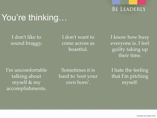 Copyright Be Leaderly 2020Copyright Be Leaderly 2020
You’re thinking…
I don’t like to
sound braggy.
I don’t want to
come across as
boastful.
I know how busy
everyone is. I feel
guilty taking up
their time.
I’m uncomfortable
talking about
myself & my
accomplishments.
Sometimes it is
hard to 'toot your
own horn’.
I hate the feeling
that I'm pitching
myself.
 