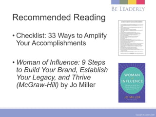 Copyright Be Leaderly 2020
Recommended Reading
• Checklist: 33 Ways to Amplify
Your Accomplishments
• Woman of Influence: 9 Steps
to Build Your Brand, Establish
Your Legacy, and Thrive
(McGraw-Hill) by Jo Miller
 