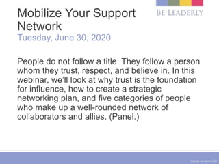 Copyright Be Leaderly 2020
Mobilize Your Support
Network
Tuesday, June 30, 2020
People do not follow a title. They follow a person
whom they trust, respect, and believe in. In this
webinar, we’ll look at why trust is the foundation
for influence, how to create a strategic
networking plan, and five categories of people
who make up a well-rounded network of
collaborators and allies. (Panel.)
 