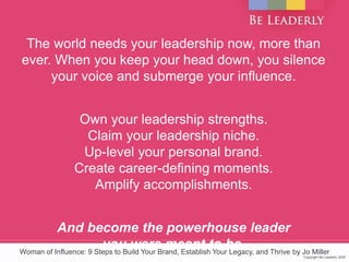 Copyright Be Leaderly 2020Copyright Be Leaderly 2020
The world needs your leadership now, more than
ever. When you keep your head down, you silence
your voice and submerge your influence.
Own your leadership strengths.
Claim your leadership niche.
Up-level your personal brand.
Create career-defining moments.
Amplify accomplishments.
And become the powerhouse leader
you were meant to be.Woman of Influence: 9 Steps to Build Your Brand, Establish Your Legacy, and Thrive by Jo Miller
 