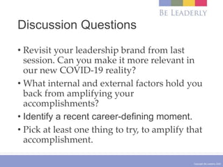 Copyright Be Leaderly 2020
Discussion Questions
• Revisit your leadership brand from last
session. Can you make it more relevant in
our new COVID-19 reality?
• What internal and external factors hold you
back from amplifying your
accomplishments?
• Identify a recent career-defining moment.
• Pick at least one thing to try, to amplify that
accomplishment.
 