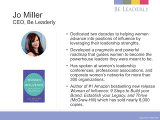 Copyright Be Leaderly 2020
Jo Miller
CEO, Be Leaderly
• Dedicated two decades to helping women
advance into positions of influence by
leveraging their leadership strengths.
• Developed a pragmatic and powerful
roadmap that guides women to become the
powerhouse leaders they were meant to be.
• Has spoken at women’s leadership
conferences, professional associations, and
corporate women’s networks for more than
300 organizations.
• Author of #1 Amazon bestselling new release
Woman of Influence: 9 Steps to Build your
Brand, Establish your Legacy, and Thrive
(McGraw-Hill) which has sold nearly 8,000
copies.
 