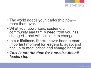 Copyright Be Leaderly 2020
• The world needs your leadership now—
more than ever.
• What your coworkers, customers,
community and family need from you has
changed—and will continue to change.
• In our lifetimes, there’s never been a more
important moment for leaders to adapt and
rise up to meet crises and change head-on.
• This is not the time for one-size-fits-all
leadership
 