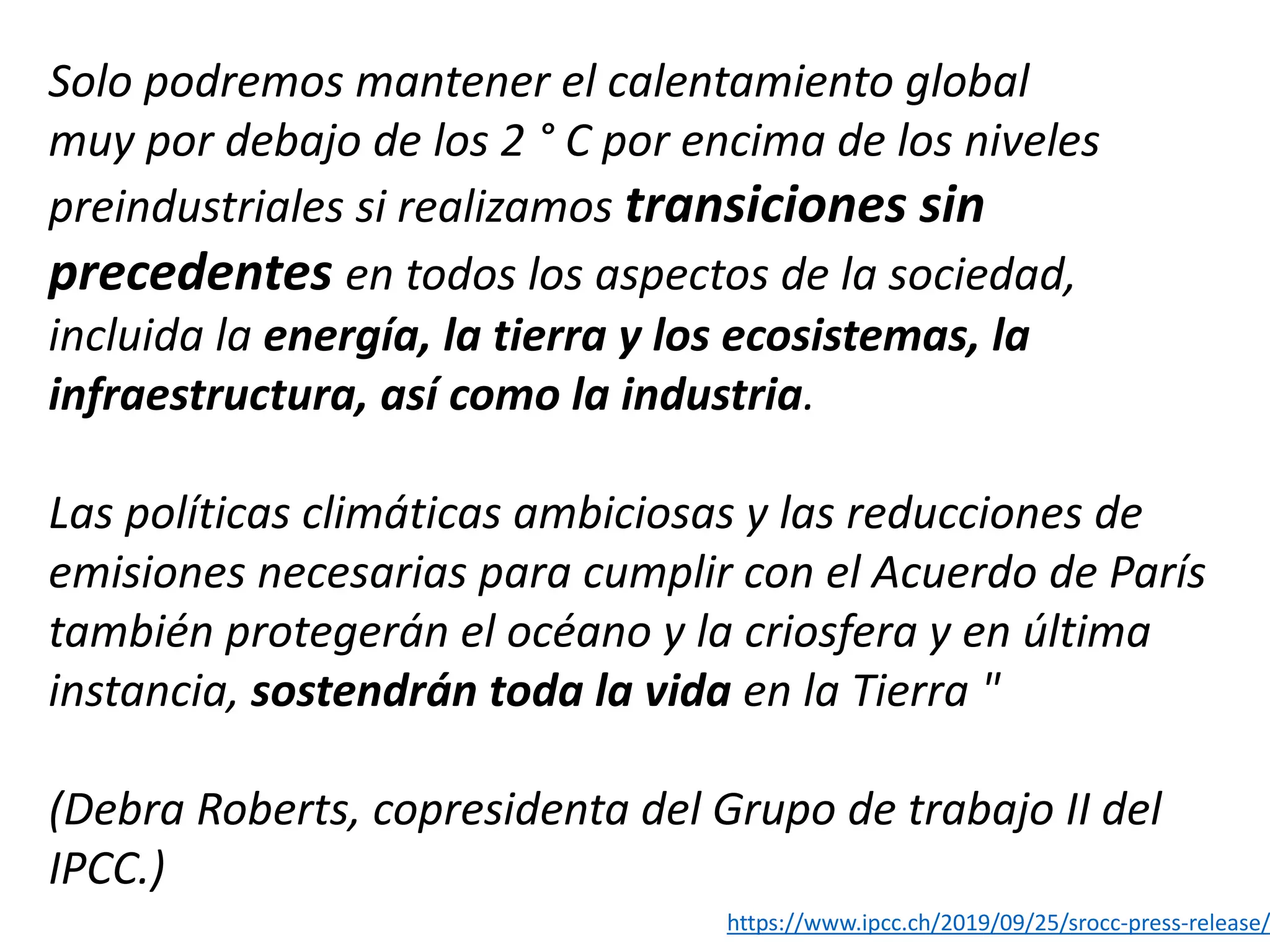 Solo podremos mantener el calentamiento global
muy por debajo de los 2 ° C por encima de los niveles
preindustriales si realizamos transiciones sin
precedentes en todos los aspectos de la sociedad,
incluida la energía, la tierra y los ecosistemas, la
infraestructura, así como la industria.
Las políticas climáticas ambiciosas y las reducciones de
emisiones necesarias para cumplir con el Acuerdo de París
también protegerán el océano y la criosfera y en última
instancia, sostendrán toda la vida en la Tierra "
(Debra Roberts, copresidenta del Grupo de trabajo II del
IPCC.)
https://www.ipcc.ch/2019/09/25/srocc-press-release/
 