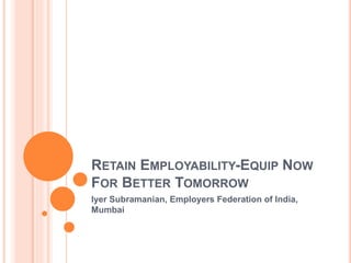 RETAIN EMPLOYABILITY-EQUIP NOW
FOR BETTER TOMORROW
Iyer Subramanian, Employers Federation of India,
Mumbai
 