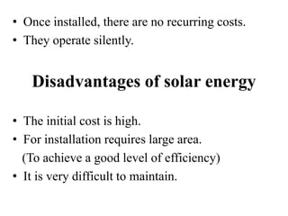 • Once installed, there are no recurring costs.
• They operate silently.
Disadvantages of solar energy
• The initial cost is high.
• For installation requires large area.
(To achieve a good level of efficiency)
• It is very difficult to maintain.
 