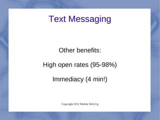 Text Messaging


     Other benefits:

High open rates (95-98%)

   Immediacy (4 min!)


      Copyright 2012 Mobile Web Up
 