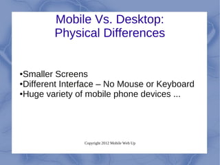 Mobile Vs. Desktop:
        Physical Differences


●Smaller Screens
●Different Interface – No Mouse or Keyboard

●Huge variety of mobile phone devices ...




               Copyright 2012 Mobile Web Up
 