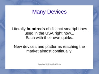 Many Devices


Literally hundreds of distinct smartphones
         used in the USA right now...
         Each with their own quirks.

 New devices and platforms reaching the
       market almost continually.


              Copyright 2012 Mobile Web Up
 