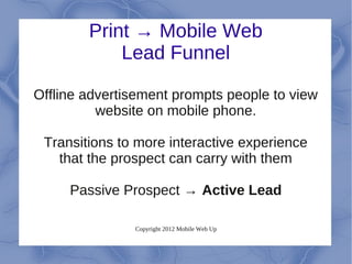 Print → Mobile Web
            Lead Funnel

Offline advertisement prompts people to view
          website on mobile phone.

 Transitions to more interactive experience
   that the prospect can carry with them

     Passive Prospect → Active Lead

               Copyright 2012 Mobile Web Up
 