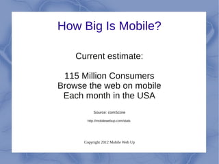 How Big Is Mobile?

    Current estimate:

 115 Million Consumers
Browse the web on mobile
 Each month in the USA
           Source: comScore

       http://mobilewebup.com/stats




      Copyright 2012 Mobile Web Up
 