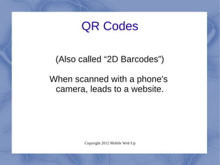 QR Codes

 (Also called “2D Barcodes”)

When scanned with a phone's
 camera, leads to a website.




        Copyright 2012 Mobile Web Up
 