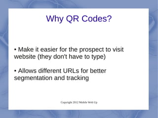 Why QR Codes?


●Make it easier for the prospect to visit
website (they don't have to type)

●Allows different URLs for better
segmentation and tracking


                 Copyright 2012 Mobile Web Up
 