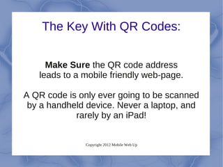 The Key With QR Codes:


     Make Sure the QR code address
   leads to a mobile friendly web-page.

A QR code is only ever going to be scanned
 by a handheld device. Never a laptop, and
            rarely by an iPad!


              Copyright 2012 Mobile Web Up
 