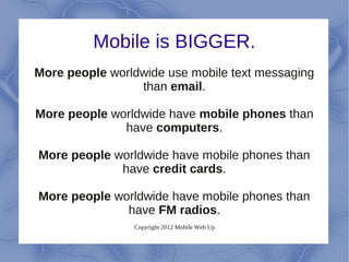 Mobile is BIGGER.
More people worldwide use mobile text messaging
                 than email.

More people worldwide have mobile phones than
              have computers.

More people worldwide have mobile phones than
             have credit cards.

More people worldwide have mobile phones than
              have FM radios.
                Copyright 2012 Mobile Web Up
 