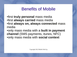 Benefits of Mobile
●first truly personal mass media
●first always carried mass media

●first always on, always connected mass

media
●only mass media with a built in payment

channel (SMS payments, itunes, NFC)
●only mass media with social context




               Copyright 2012 Mobile Web Up
 