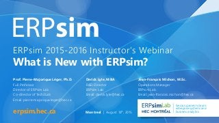 ERPsim 2015-2016 Instructor’s Webinar
What is New with ERPsim?
erpsim.hec.ca
Lab Serious games to learn
enterprise systems and
business analytics
Prof. Pierre-Majorique Léger, Ph.D.
Full Professor
Director of ERPsim Lab
Co-director of Tech3Lab
Email: pierre-majorique.leger@hec.ca
Derick Lyle, MBA
R&D Director
ERPsim Lab
Email: derick.lyle@hec.ca
Jean-François Michon, M.Sc.
Operations Manager
ERPsim Lab
Email: jean-francois.michon@hec.ca
Montreal | August 18th
, 2015
 