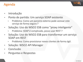 Agenda
• Introdução
• Ponto de partida: Um serviço SOAP existente
• Problema: Como um parceiro externo pode acessar este
serviço de forma segura ?
• Solução: Uso do WSO2 ESB como “proxy inteligente”
• Problema: SOAP é complicado, posso usar REST ?
• Solução: Uso do WSO2 ESB para transformar um serviço
SOAP em REST
• Problema: Como provisionar novos clientes de forma ágil.
• Solução: WSO2 API Manager
• Conclusão
• Perguntas e Respostas
 