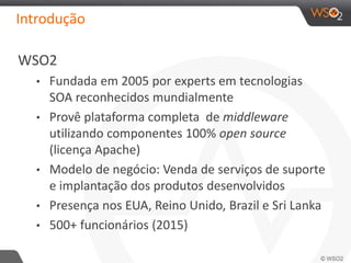 Introdução
WSO2
• Fundada em 2005 por experts em tecnologias
SOA reconhecidos mundialmente
• Provê plataforma completa de middleware
utilizando componentes 100% open source
(licença Apache)
• Modelo de negócio: Venda de serviços de suporte
e implantação dos produtos desenvolvidos
• Presença nos EUA, Reino Unido, Brazil e Sri Lanka
• 500+ funcionários (2015)
 