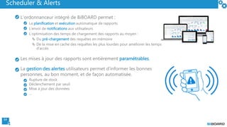 14
Scheduler & Alerts
L’ordonnanceur intégré de BiBOARD permet :
La planification et exécution automatique de rapports
L’envoi de notifications aux utilisateurs
L’optimisation des temps de chargement des rapports au moyen :
 Du pré-chargement des requêtes en mémoire
 De la mise en cache des requêtes les plus lourdes pour améliorer les temps
d’accès
Les mises à jour des rapports sont entièrement paramétrables.
La gestion des alertes utilisateurs permet d’informer les bonnes
personnes, au bon moment, et de façon automatisée.
Rupture de stock
Déclenchement par seuil
Mise à jour des données
…
 