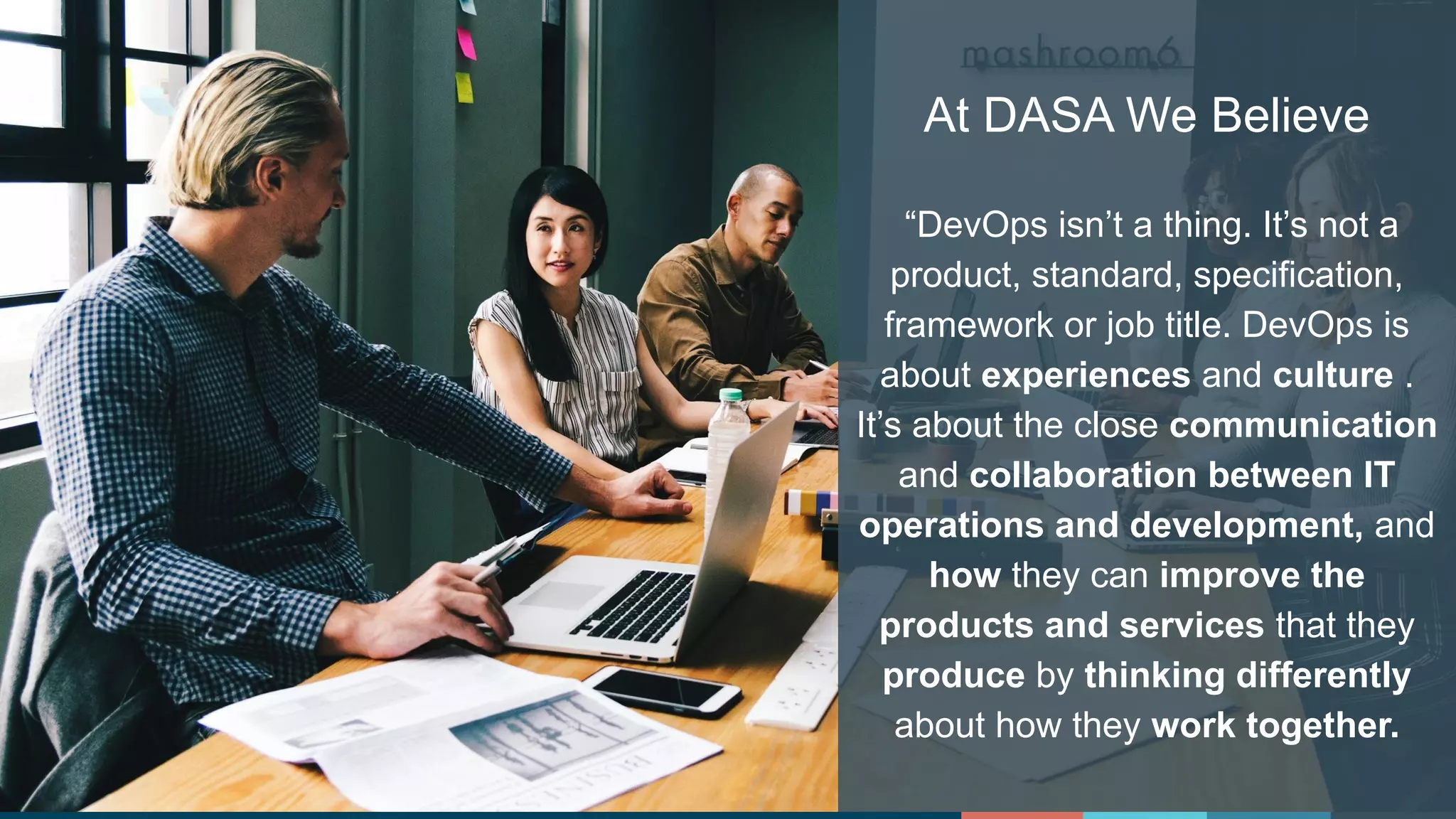 #DASAchat
At DASA We Believe
“DevOps isn’t a thing. It’s not a
product, standard, specification,
framework or job title. DevOps is
about experiences and culture .
It’s about the close communication
and collaboration between IT
operations and development, and
how they can improve the
products and services that they
produce by thinking differently
about how they work together.
 