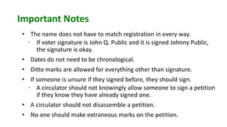Important Notes
• The name does not have to match registration in every way.
• If voter signature is John Q. Public and it is signed Johnny Public,
the signature is okay.
• Dates do not need to be chronological.
• Ditto marks are allowed for everything other than signature.
• If someone is unsure if they signed before, they should sign.
• A circulator should not knowingly allow someone to sign a petition
if they know they have already signed one.
• A circulator should not disassemble a petition.
• No one should make extraneous marks on the petition.
 