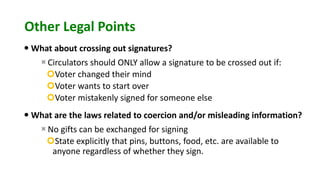 Other Legal Points
 What about crossing out signatures?
Circulators should ONLY allow a signature to be crossed out if:
Voter changed their mind
Voter wants to start over
Voter mistakenly signed for someone else
 What are the laws related to coercion and/or misleading information?
No gifts can be exchanged for signing
State explicitly that pins, buttons, food, etc. are available to
anyone regardless of whether they sign.
 