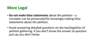 More Legal
• Do not make false statements about the petition – a
circulator can be prosecuted for knowingly making false
statements about the petition.
• Avoid answering detailed questions on the law/legalities of
petition gathering. If you don’t know the answer to question
just say you don’t know.
 