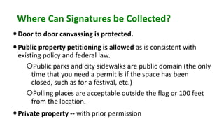 Where Can Signatures be Collected?
Door to door canvassing is protected.
Public property petitioning is allowed as is consistent with
existing policy and federal law.
Public parks and city sidewalks are public domain (the only
time that you need a permit is if the space has been
closed, such as for a festival, etc.)
Polling places are acceptable outside the flag or 100 feet
from the location.
Private property -- with prior permission
 