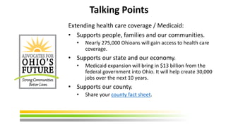 Talking Points
Extending health care coverage / Medicaid:
• Supports people, families and our communities.
• Nearly 275,000 Ohioans will gain access to health care
coverage.
• Supports our state and our economy.
• Medicaid expansion will bring in $13 billion from the
federal government into Ohio. It will help create 30,000
jobs over the next 10 years.
• Supports our county.
• Share your county fact sheet.
 