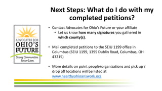 Next Steps: What do I do with my
completed petitions?
• Contact Advocates for Ohio’s Future or your affiliate
• Let us know how many signatures you gathered in
which county(s).
• Mail completed petitions to the SEIU 1199 office in
Columbus (SEIU 1199, 1395 Dublin Road, Columbus, OH
43215)
• More details on point people/organizations and pick up /
drop off locations will be listed at
www.healthyohioanswork.org
 