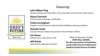 Featuring:
Julie DiRossi King
Director of Policy and Public Affairs, Ohio Association of Community Health Centers
Alyssa Chenault
Communications Manager, UHCAN Ohio
Cindy Cunningham
Program and Policy Director, Mental Health & Addiction Advocacy Coalition
Danielle Smith
Executive Director, National Association of Social Workers of Ohio
Eric Rosso
Political Liaison, SEIU District 1199
Will Petrik
State Director, Advocates for Ohio’s
Other Co-Sponsors Include:
SPAN Ohio, COHHIO,
the Ohio Association of Foodbanks,
and the Ohio Council of Behavioral
Health & Family Services Providers
 
