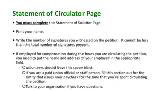 Statement of Circulator Page
 You must complete the Statement of Solicitor Page.
 Print your name.
 Write the number of signatures you witnessed on the petition. It cannot be less
than the total number of signatures present.
 If employed for compensation during the hours you are circulating the petition,
you need to put the name and address of your employer in the appropriate
field.
Volunteers should leave this space blank.
If you are a paid union official or staff person, fill this section out for the
entity that issues your paycheck for the time that you’ve spent circulating
the petition.
Talk to your organization if you have questions.
 