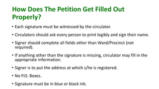 How Does The Petition Get Filled Out
Properly?
• Each signature must be witnessed by the circulator.
• Circulators should ask every person to print legibly and sign their name.
• Signer should complete all fields other than Ward/Precinct (not
required).
• If anything other than the signature is missing, circulator may fill in the
appropriate information.
• Signer is to put the address at which s/he is registered.
• No P.O. Boxes.
• Signature must be in blue or black ink.
 