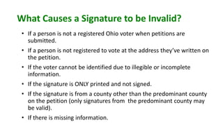 What Causes a Signature to be Invalid?
• If a person is not a registered Ohio voter when petitions are
submitted.
• If a person is not registered to vote at the address they’ve written on
the petition.
• If the voter cannot be identified due to illegible or incomplete
information.
• If the signature is ONLY printed and not signed.
• If the signature is from a county other than the predominant county
on the petition (only signatures from the predominant county may
be valid).
• If there is missing information.
 