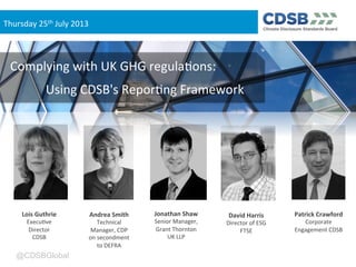 @CDSBGlobal
Andrea	
  Smith	
  
Technical	
  
Manager,	
  CDP	
  
on	
  secondment	
  
to	
  DEFRA	
  
Lois	
  Guthrie	
  
Execu<ve	
  
Director	
  
CDSB	
  
David	
  Harris	
  
Director	
  of	
  ESG	
  
FTSE	
  
Jonathan	
  Shaw	
  
Senior	
  Manager,	
  
Grant	
  Thornton	
  
UK	
  LLP	
  
Patrick	
  Crawford	
  
Corporate	
  
Engagement	
  CDSB	
  
Complying	
  with	
  UK	
  GHG	
  regula<ons:	
  
	
  Using	
  CDSB's	
  Repor<ng	
  Framework	
  
Thursday	
  25th	
  July	
  2013
 