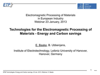 Electromagnetic Processing of Materials
                                           in European Industry
                                         Webinar 23 January, 2013

         Technologies for the Electromagnetic Processing of
              Materials - Energy and Carbon savings


                                                E. Baake, B. Ubbenjans,

                Institute of Electrotechnology, Leibniz University of Hanover,
                                       Hanover, Germany




                                                                                 1
EPM Technologies: Energy and Carbon savings, 23 Jan. 2013, Webinar, E. Baake
 
