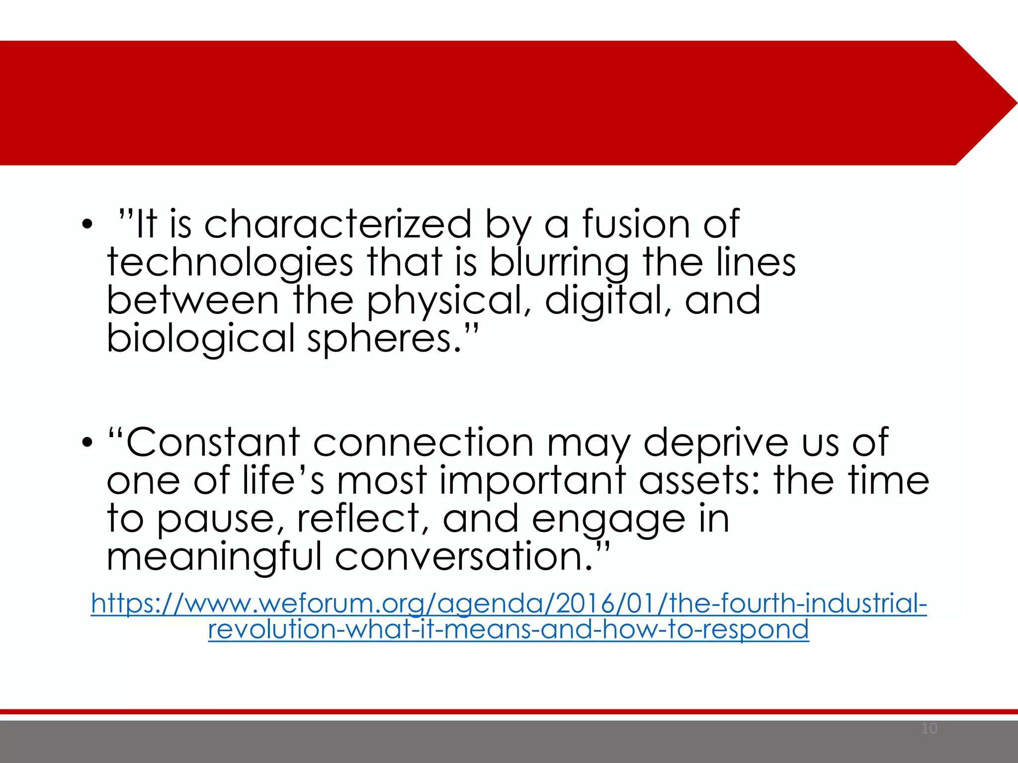 • ”It is characterized by a fusion of
technologies that is blurring the lines
between the physical, digital, and
biological spheres.”
• “Constant connection may deprive us of
one of life’s most important assets: the time
to pause, reflect, and engage in
meaningful conversation.”
https://www.weforum.org/agenda/2016/01/the-fourth-industrial-
revolution-what-it-means-and-how-to-respond
10
 