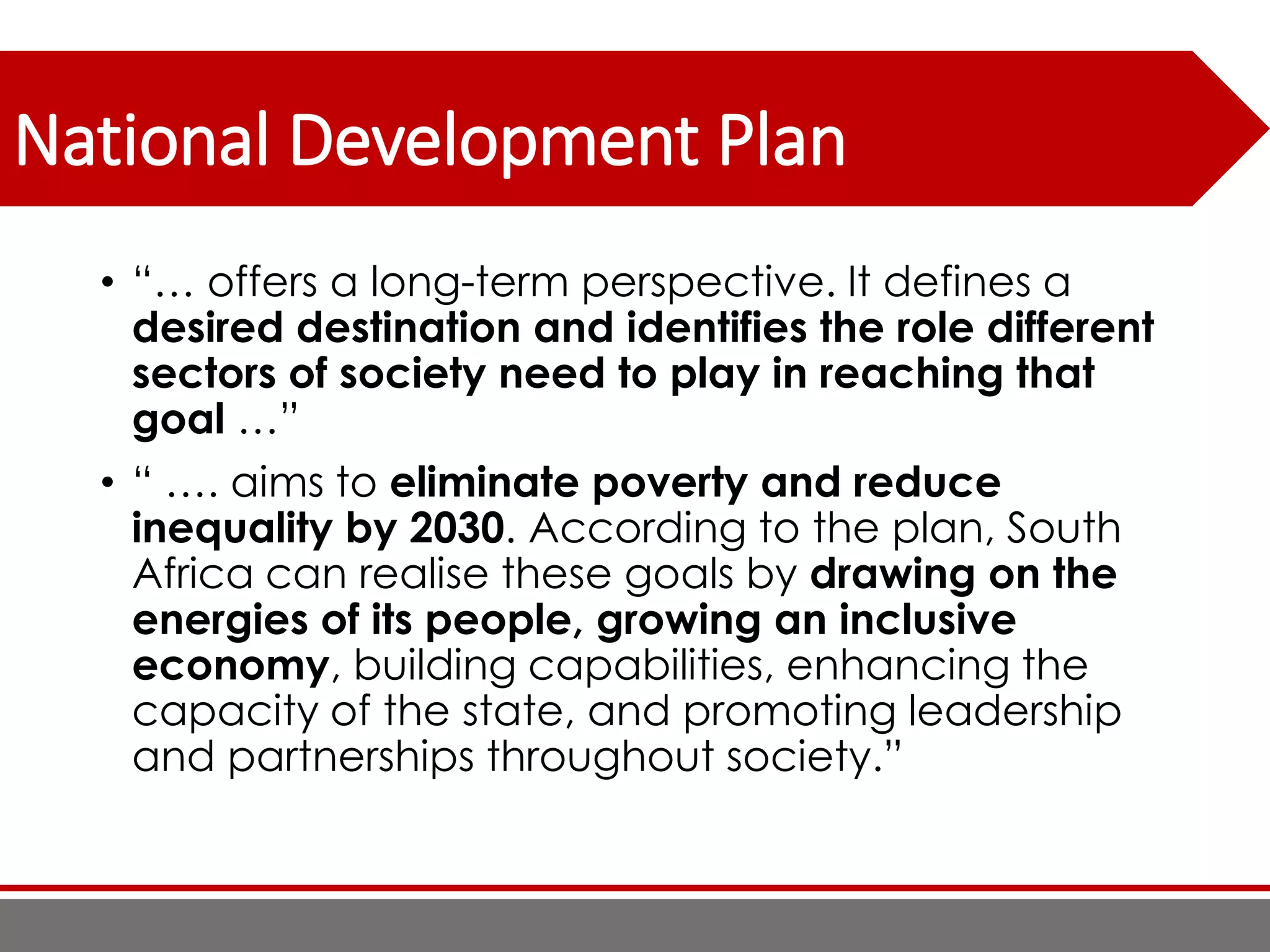 National Development Plan
• “… offers a long-term perspective. It defines a
desired destination and identifies the role different
sectors of society need to play in reaching that
goal …”
• “ …. aims to eliminate poverty and reduce
inequality by 2030. According to the plan, South
Africa can realise these goals by drawing on the
energies of its people, growing an inclusive
economy, building capabilities, enhancing the
capacity of the state, and promoting leadership
and partnerships throughout society.”
 