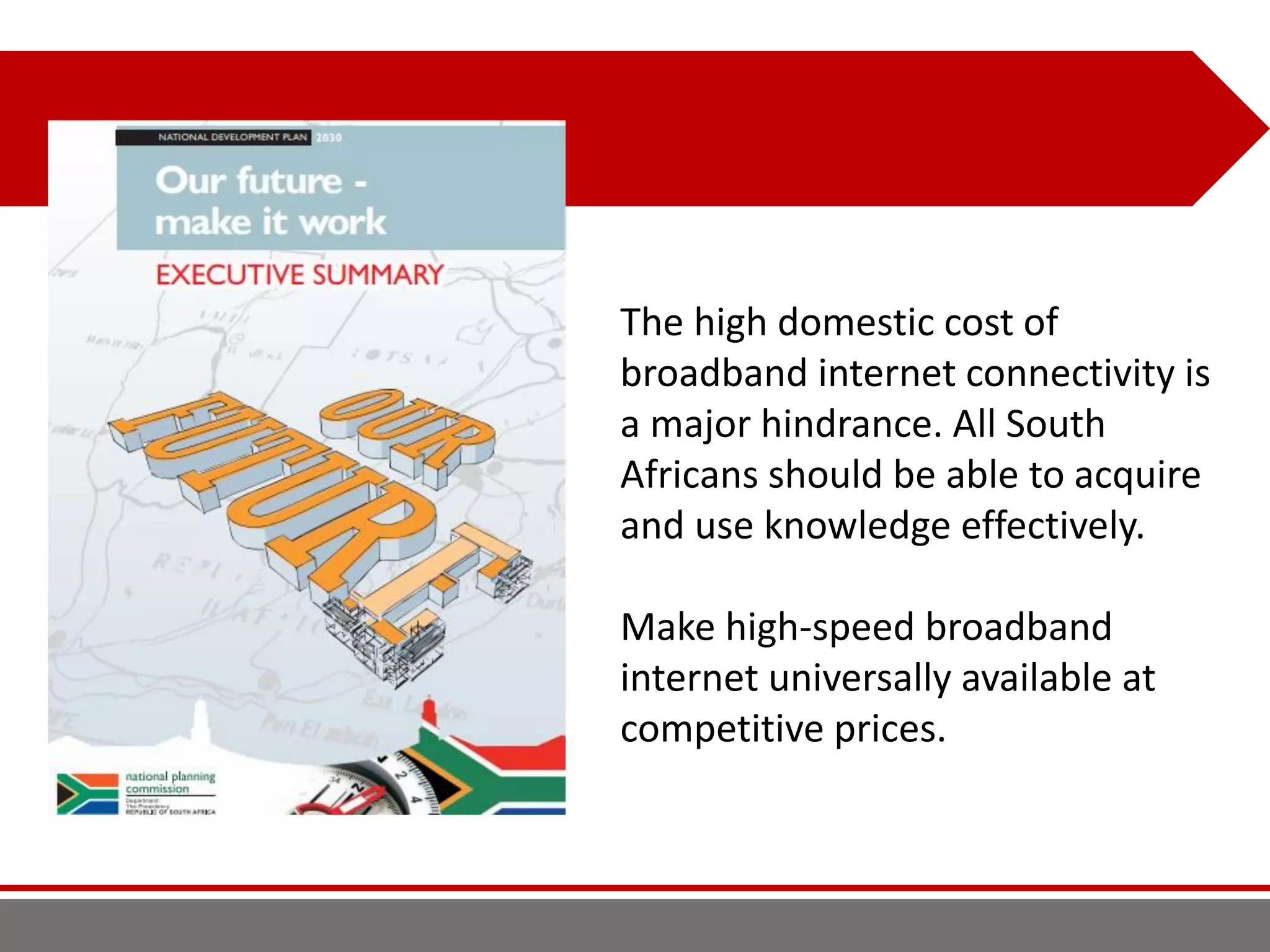 The high domestic cost of
broadband internet connectivity is
a major hindrance. All South
Africans should be able to acquire
and use knowledge effectively.
Make high-speed broadband
internet universally available at
competitive prices.
 