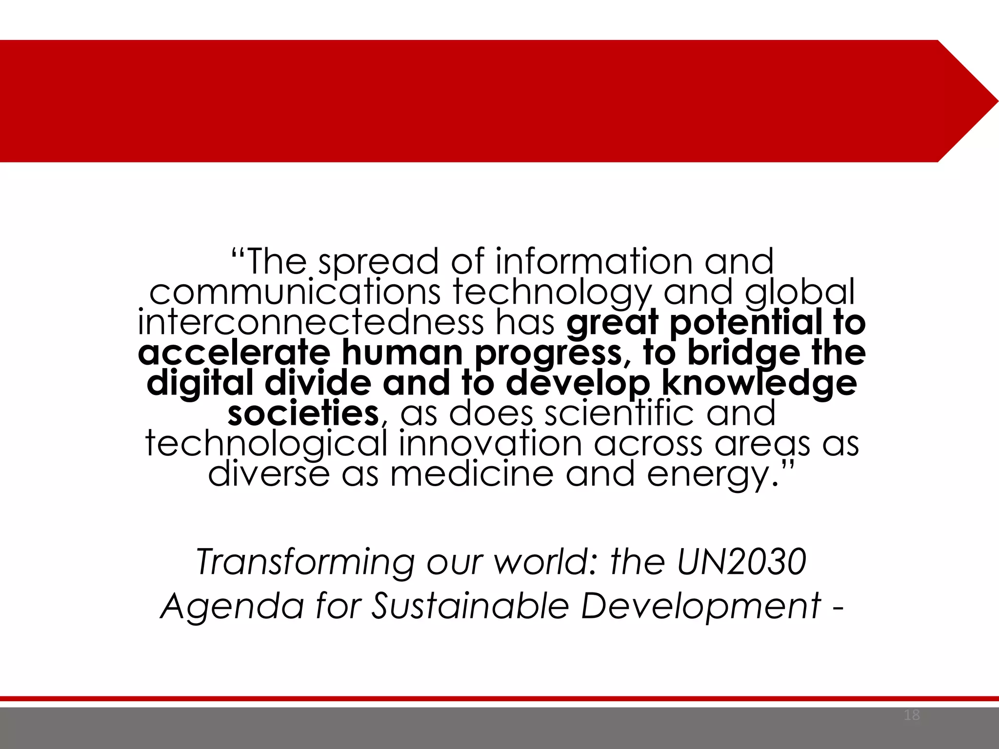 18
“The spread of information and
communications technology and global
interconnectedness has great potential to
accelerate human progress, to bridge the
digital divide and to develop knowledge
societies, as does scientific and
technological innovation across areas as
diverse as medicine and energy.”
Transforming our world: the UN2030
Agenda for Sustainable Development -
 