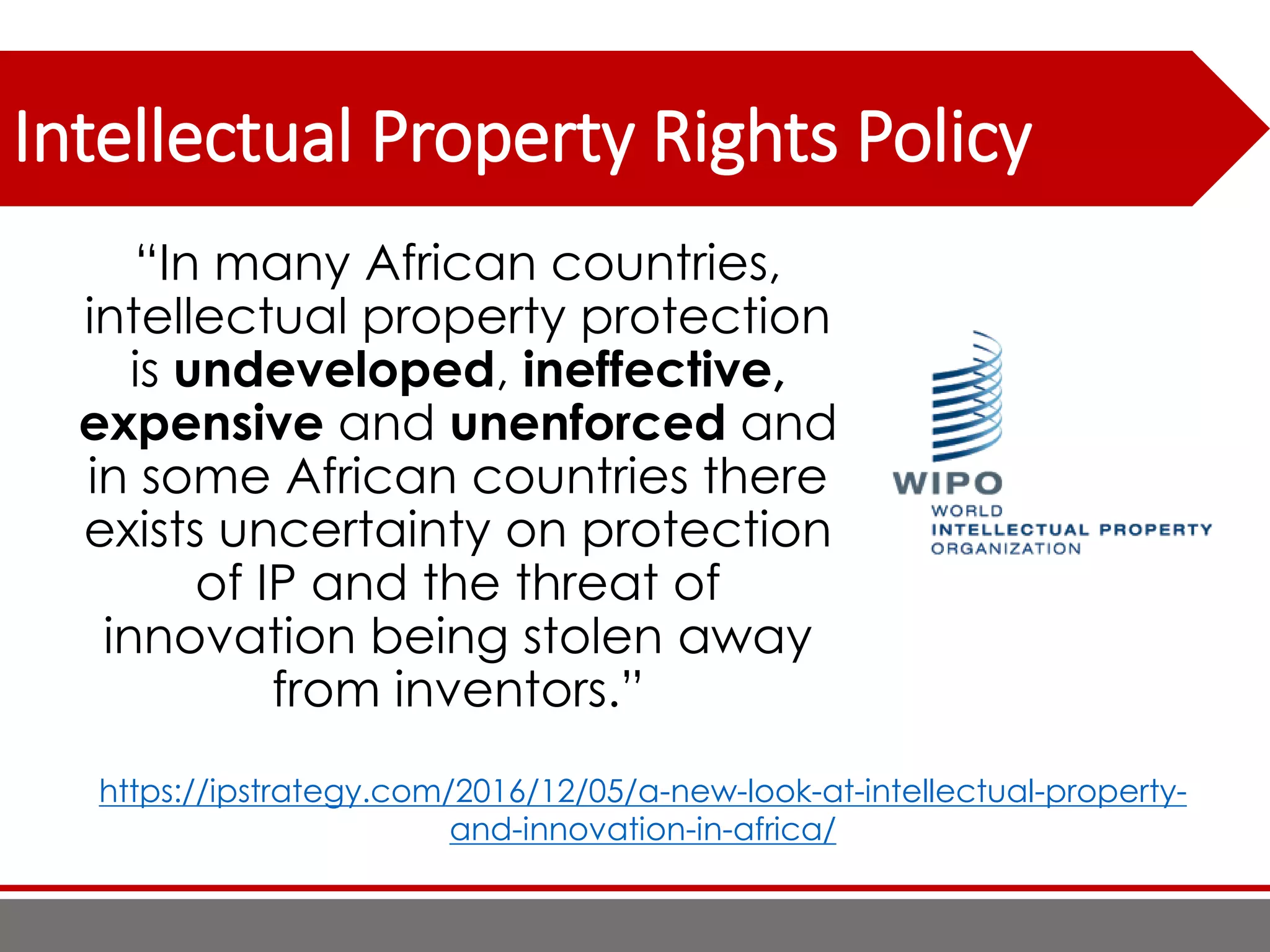 Intellectual Property Rights Policy
“In many African countries,
intellectual property protection
is undeveloped, ineffective,
expensive and unenforced and
in some African countries there
exists uncertainty on protection
of IP and the threat of
innovation being stolen away
from inventors.”
https://ipstrategy.com/2016/12/05/a-new-look-at-intellectual-property-
and-innovation-in-africa/
 