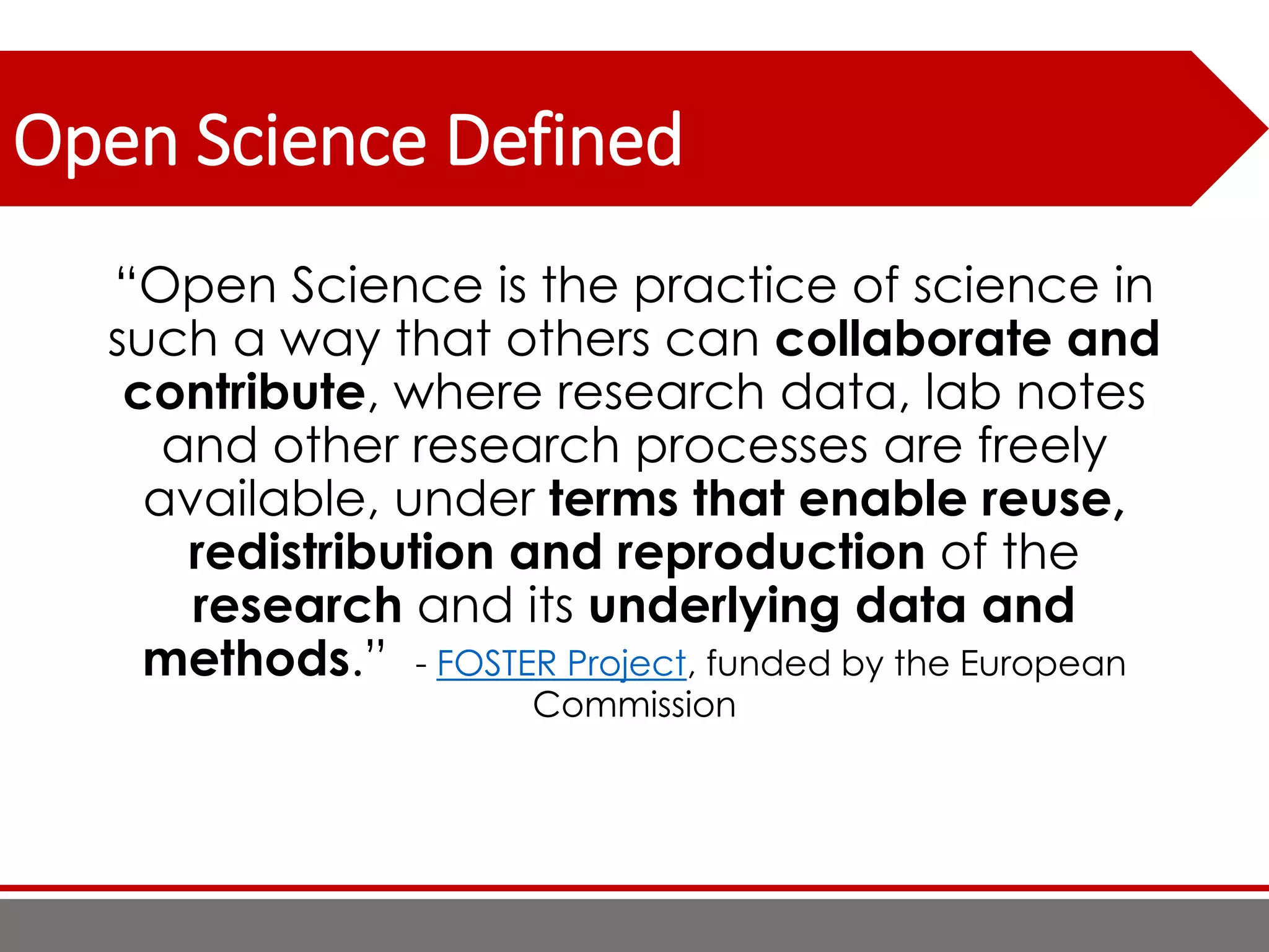 Open Science Defined
“Open Science is the practice of science in
such a way that others can collaborate and
contribute, where research data, lab notes
and other research processes are freely
available, under terms that enable reuse,
redistribution and reproduction of the
research and its underlying data and
methods.” - FOSTER Project, funded by the European
Commission
 